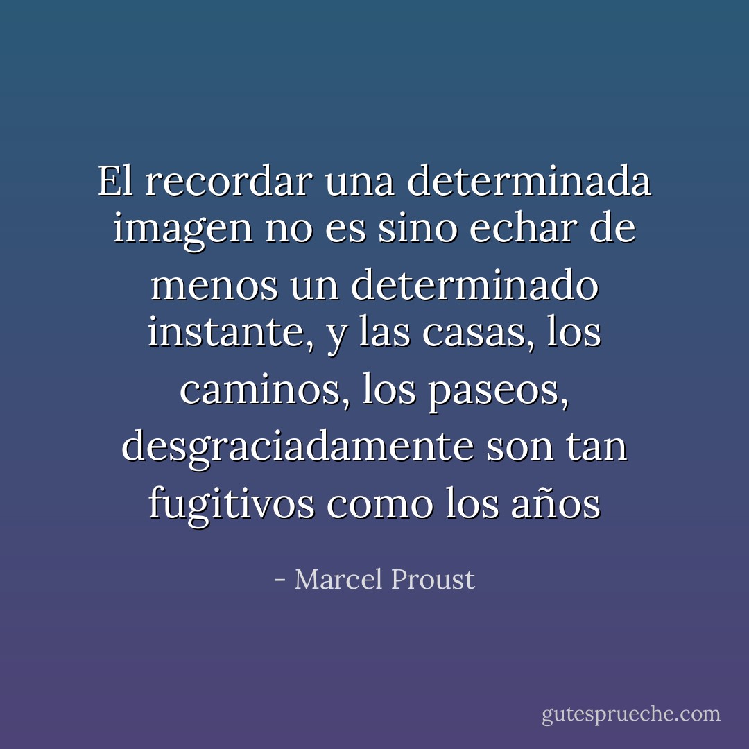 El recordar una determinada imagen no es sino echar de menos un determinado instante, y las casas, los caminos, los paseos, desgraciadamente son tan fugitivos como los años - Marcel Proust