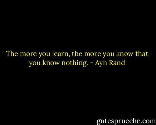 The more you learn, the more you know that you know nothing. - Ayn Rand