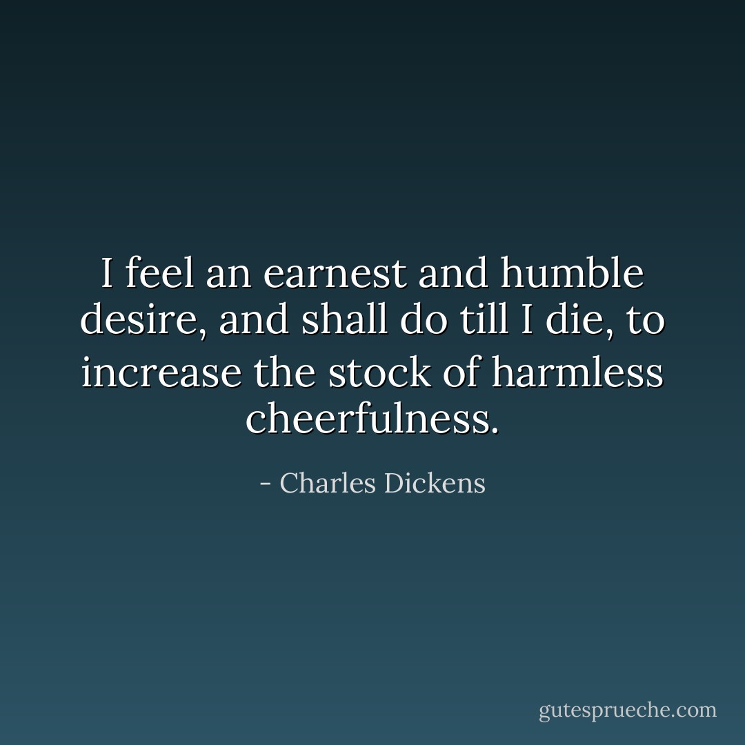 I feel an earnest and humble desire, and shall do till I die, to increase the stock of harmless cheerfulness. - Charles Dickens