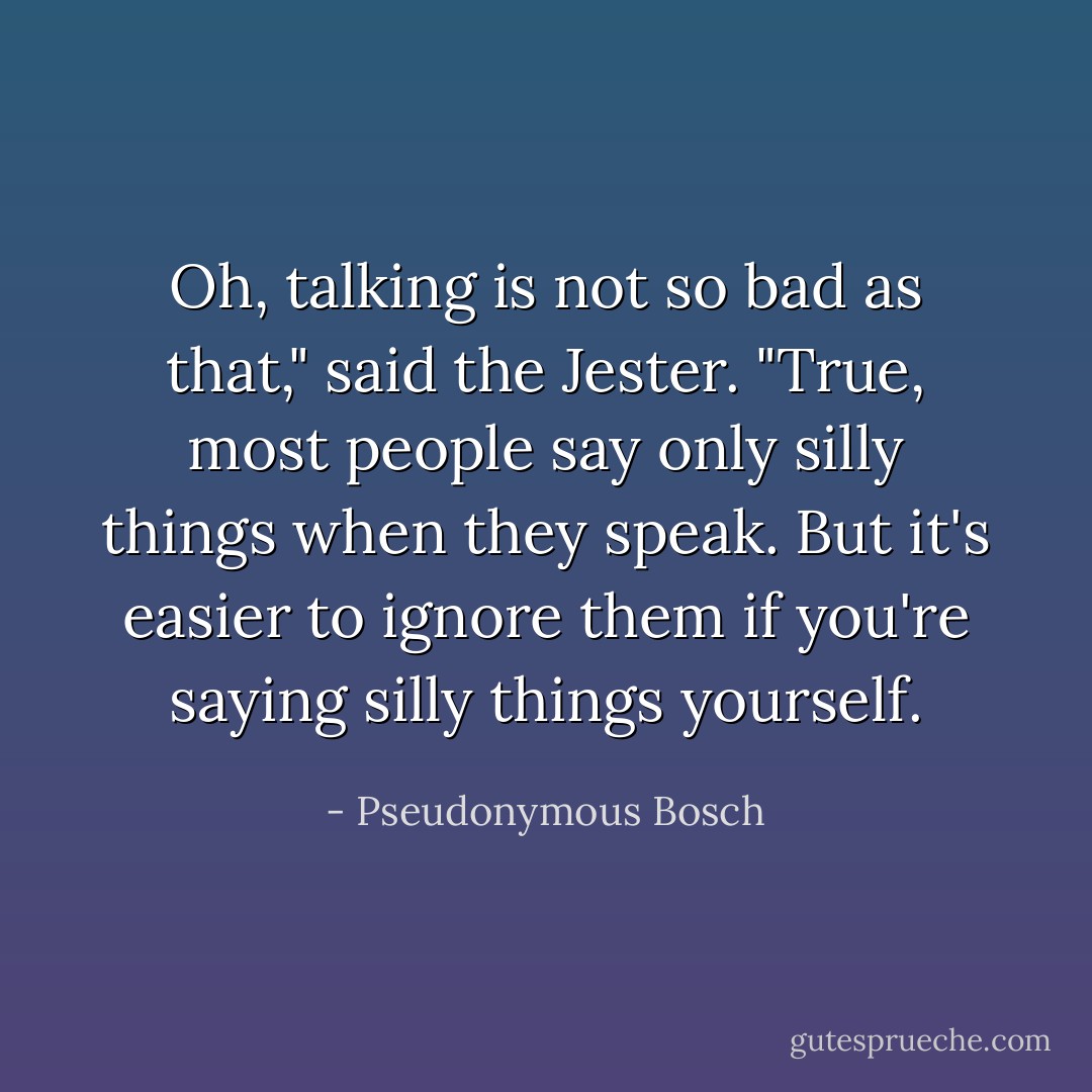 Oh, talking is not so bad as that," said the Jester. "True, most people say only silly things when they speak. But it's easier to ignore them if you're saying silly things yourself. - Pseudonymous Bosch