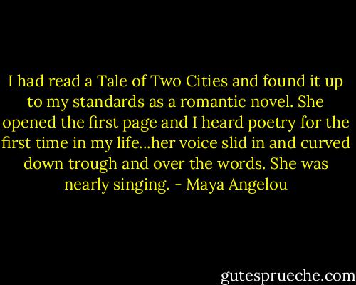 I had read a Tale of Two Cities and found it up to my standards as a romantic novel. She opened the first page and I heard poetry for the first time in my life...her voice slid in and curved down trough and over the words. She was nearly singing. - Maya Angelou