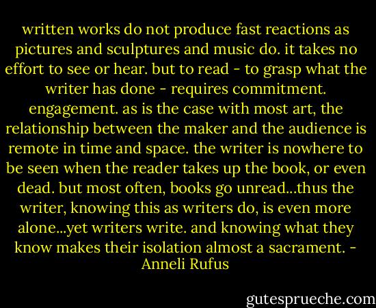 written works do not produce fast reactions as pictures and sculptures and music do. it takes no effort to see or hear. but to read - to grasp what the writer has done - requires commitment. engagement. as is the case with most art, the relationship between the maker and the audience is remote in time and space. the writer is nowhere to be seen when the reader takes up the book, or even dead. but most often, books go unread...thus the writer, knowing this as writers do, is even more alone...yet writers write. and knowing what they know makes their isolation almost a sacrament. - Anneli Rufus