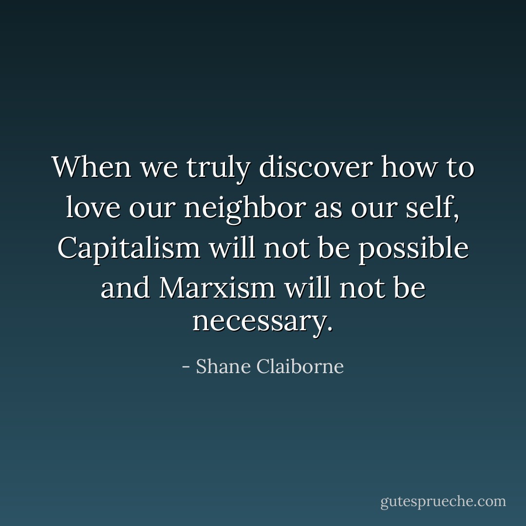 When we truly discover how to love our neighbor as our self, Capitalism will not be possible and Marxism will not be necessary. - Shane Claiborne