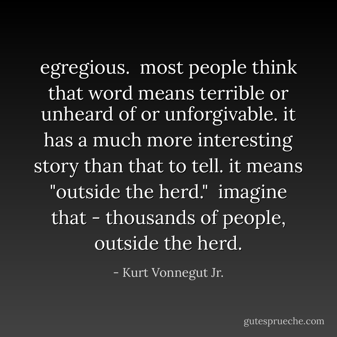 egregious.<br /><br />most people think that word means terrible or unheard of or unforgivable. it has a much more interesting story than that to tell. it means "outside the herd." <br />imagine that - thousands of people, outside the herd. - Kurt Vonnegut Jr.