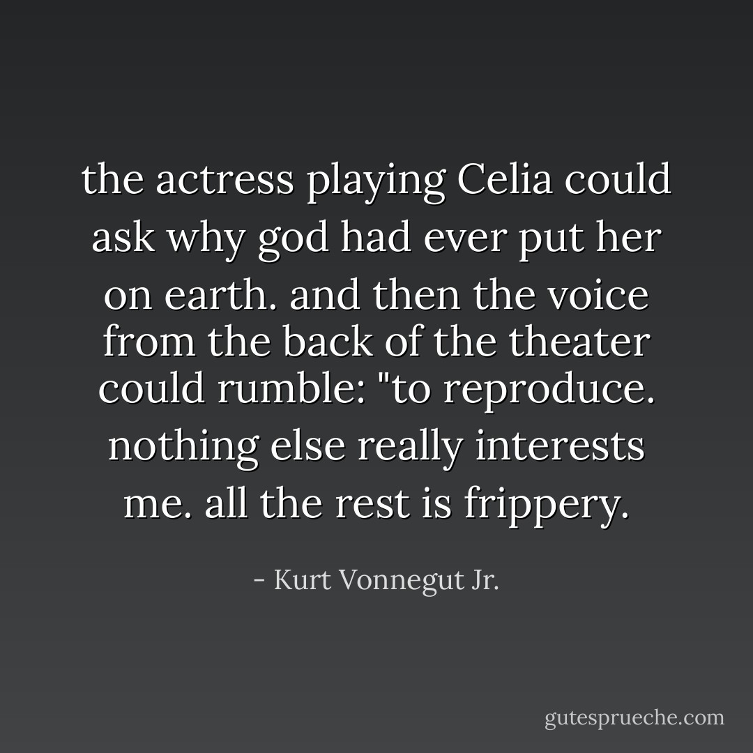 the actress playing Celia could ask why god had ever put her on earth.<br />and then the voice from the back of the theater could rumble: "to reproduce. nothing else really interests me. all the rest is frippery. - Kurt Vonnegut Jr.