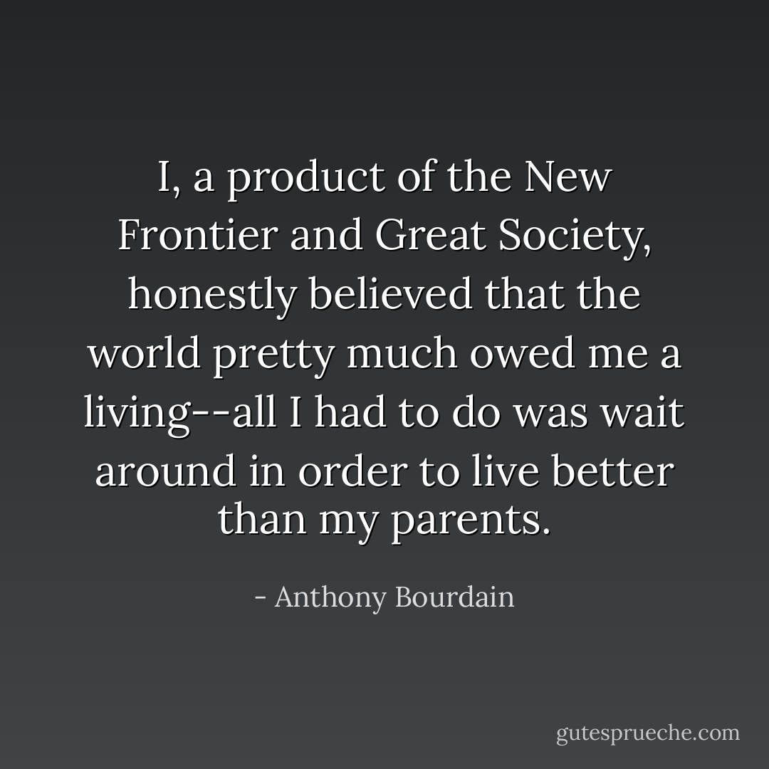 I, a product of the New Frontier and Great Society, honestly believed that the world pretty much owed me a living--all I had to do was wait around in order to live better than my parents. - Anthony Bourdain