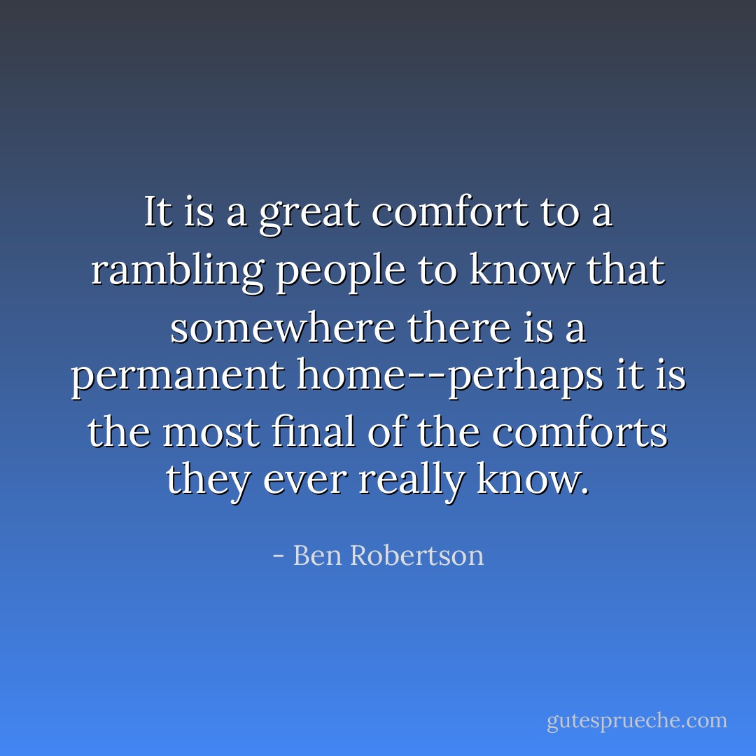 It is a great comfort to a rambling people to know that somewhere there is a permanent home--perhaps it is the most final of the comforts they ever really know. - Ben Robertson