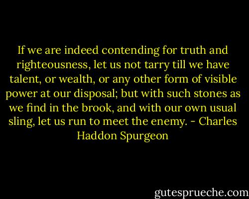 If we are indeed contending for truth and righteousness, let us not tarry till we have talent, or wealth, or any other form of visible power at our disposal; but with such stones as we find in the brook, and with our own usual sling, let us run to meet the enemy. - Charles Haddon Spurgeon