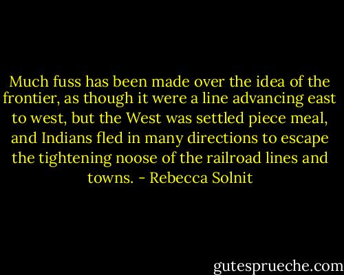 Much fuss has been made over the idea of the frontier, as though it were a line advancing east to west, but the West was settled piece meal, and Indians fled in many directions to escape the tightening noose of the railroad lines and towns. - Rebecca Solnit