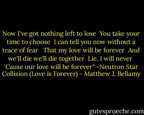 Now I've got nothing left to lose <br />You take your time to choose <br />I can tell you now without a trace of fear <br /><br />That my love will be forever <br />And we'll die we'll die together <br />Lie, I will never <br />'Cause our love will be forever"<br />~Neutron Star Collision (Love is Forever) - Matthew J. Bellamy