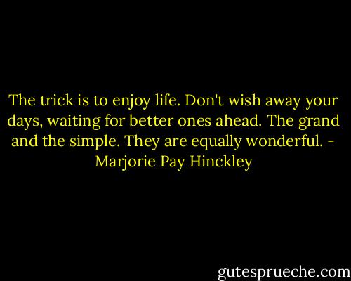 The trick is to enjoy life.<br />Don't wish away your days,<br />waiting for better ones ahead.<br />The grand and the simple.<br />They are equally wonderful. - Marjorie Pay Hinckley