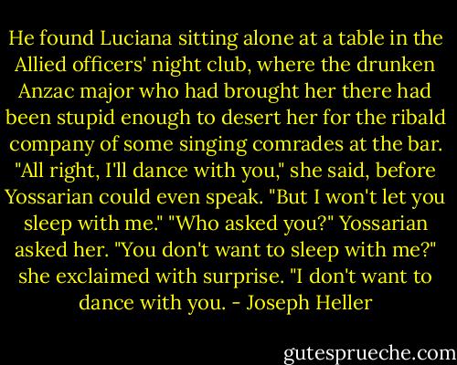 He found Luciana sitting alone at a table in the Allied officers' night club, where the drunken Anzac major who had brought her there had been stupid enough to desert her for the ribald company of some singing comrades at the bar.<br />"All right, I'll dance with you," she said, before Yossarian could even speak. "But I won't let you sleep with me."<br />"Who asked you?" Yossarian asked her.<br />"You don't want to sleep with me?" she exclaimed with surprise.<br />"I don't want to dance with you. - Joseph Heller