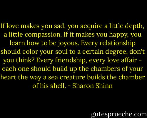 If love makes you sad, you acquire a little depth, a little compassion. If it makes you happy, you learn how to be joyous. Every relationship should color your soul to a certain degree, don't you think? Every friendship, every love affair - each one should build up the chambers of your heart the way a sea creature builds the chamber of his shell. - Sharon Shinn