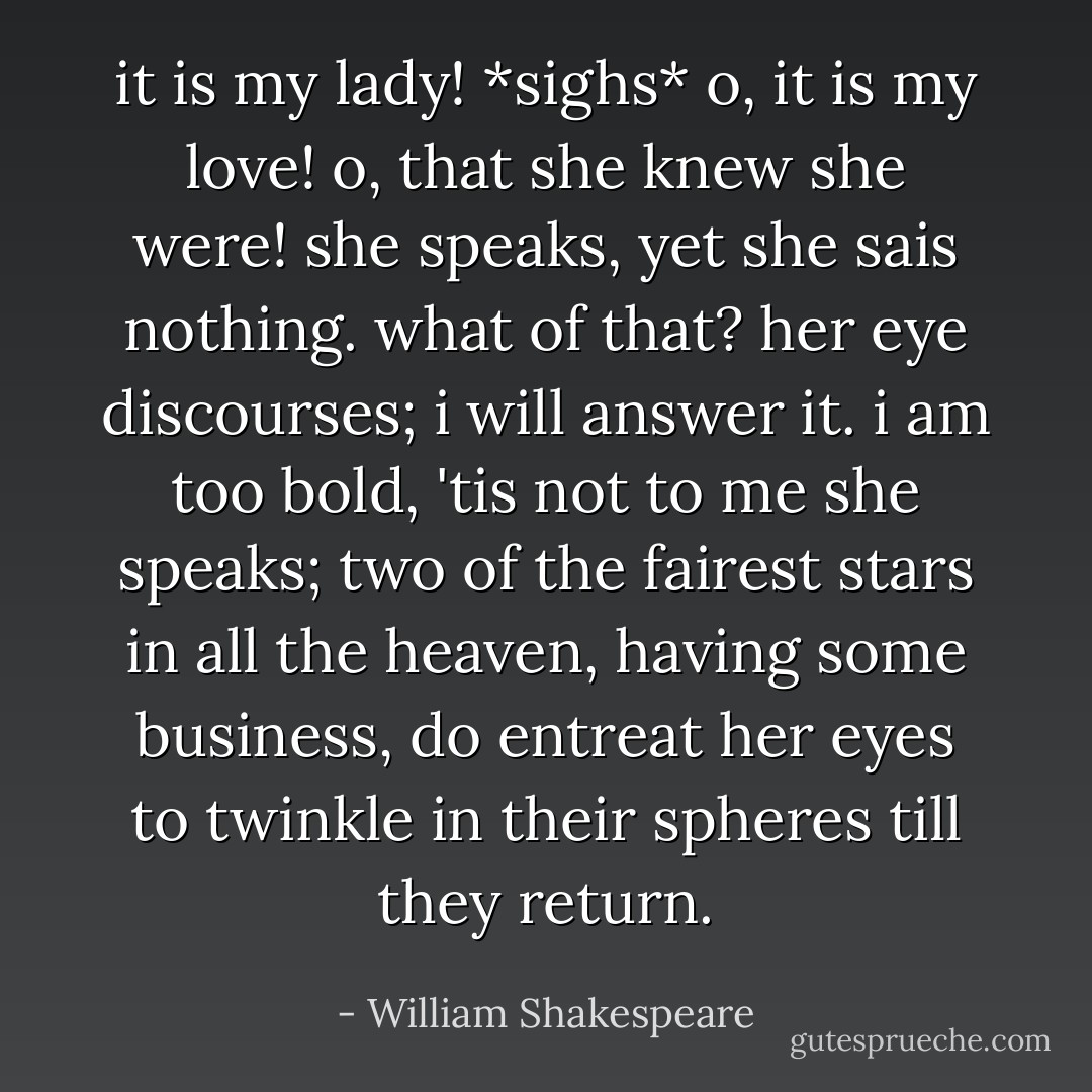 it is my lady! *sighs* o, it is my love! o, that she knew she were! she speaks, yet she sais nothing. what of that? her eye discourses; i will answer it. i am too bold, 'tis not to me she speaks; two of the fairest stars in all the heaven, having some business, do entreat her eyes to twinkle in their spheres till they return. - William Shakespeare