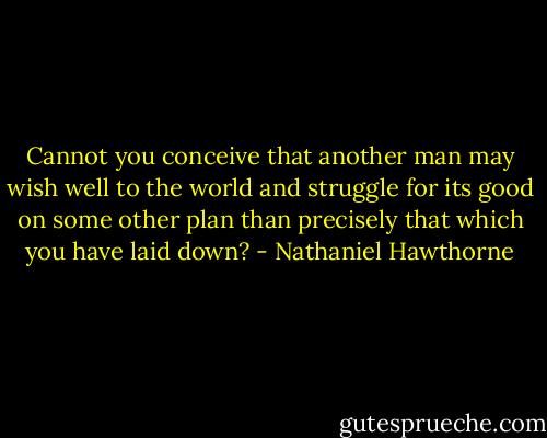 Cannot you conceive that another man may wish well to the world and struggle for its good on some other plan than precisely that which you have laid down? - Nathaniel Hawthorne