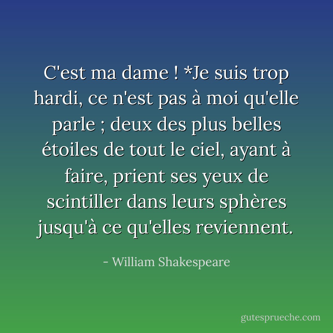 C'est ma dame ! *Je suis trop hardi, ce n'est pas à moi qu'elle parle ; deux des plus belles étoiles de tout le ciel, ayant à faire, prient ses yeux de scintiller dans leurs sphères jusqu'à ce qu'elles reviennent. - William Shakespeare