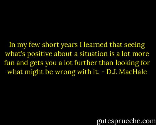 In my few short years I learned that seeing what's positive about a situation is a lot more fun and gets you a lot further than looking for what might be wrong with it. - D.J. MacHale