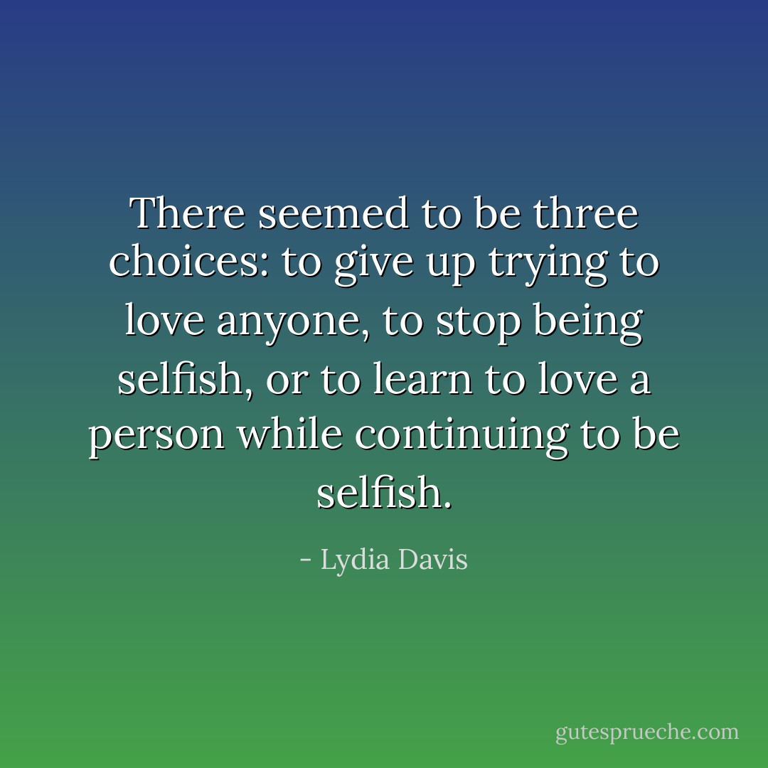 There seemed to be three choices: to give up trying to love anyone, to stop being selfish, or to learn to love a person while continuing to be selfish. - Lydia Davis
