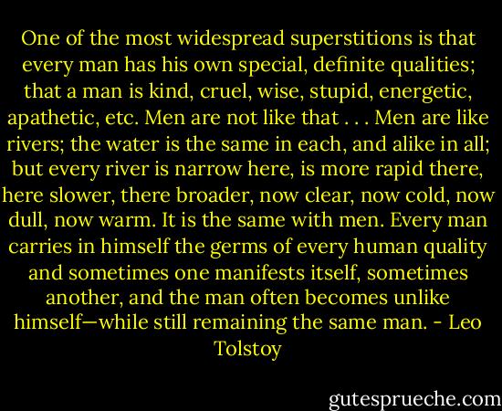 One of the most widespread superstitions is that<br />every man has his own special, definite qualities; that a<br />man is kind, cruel, wise, stupid, energetic, apathetic, etc.<br />Men are not like that . . . Men are like rivers; the water is<br />the same in each, and alike in all; but every river is narrow<br />here, is more rapid there, here slower, there broader, now<br />clear, now cold, now dull, now warm. It is the same with<br />men. Every man carries in himself the germs of every<br />human quality and sometimes one manifests itself,<br />sometimes another, and the man often becomes unlike<br />himself—while still remaining the same man. - Leo Tolstoy