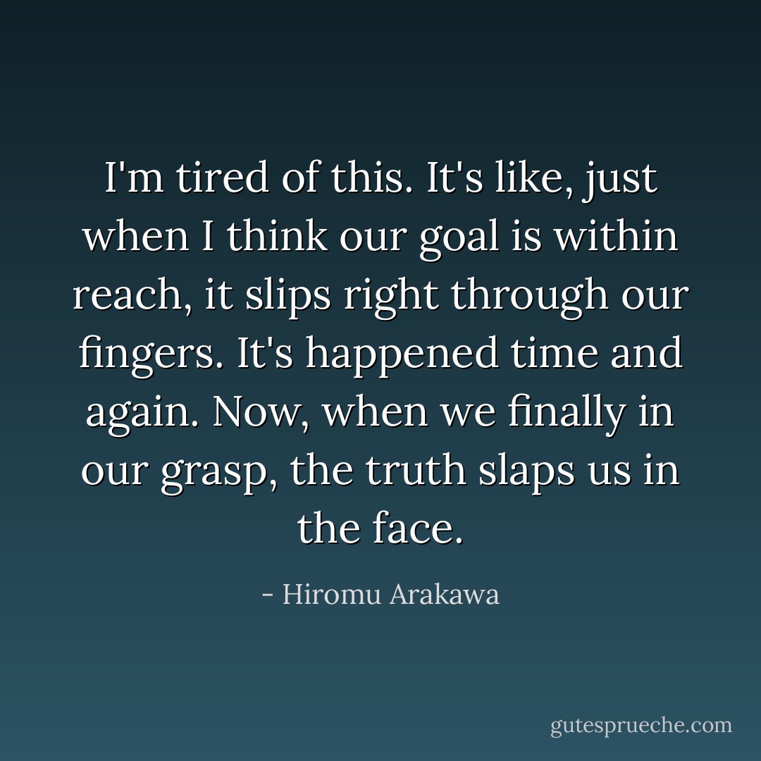 I'm tired of this. It's like, just when I think our goal is within reach, it slips right through our fingers. It's happened time and again. Now, when we finally in our grasp, the truth slaps us in the face. - Hiromu Arakawa