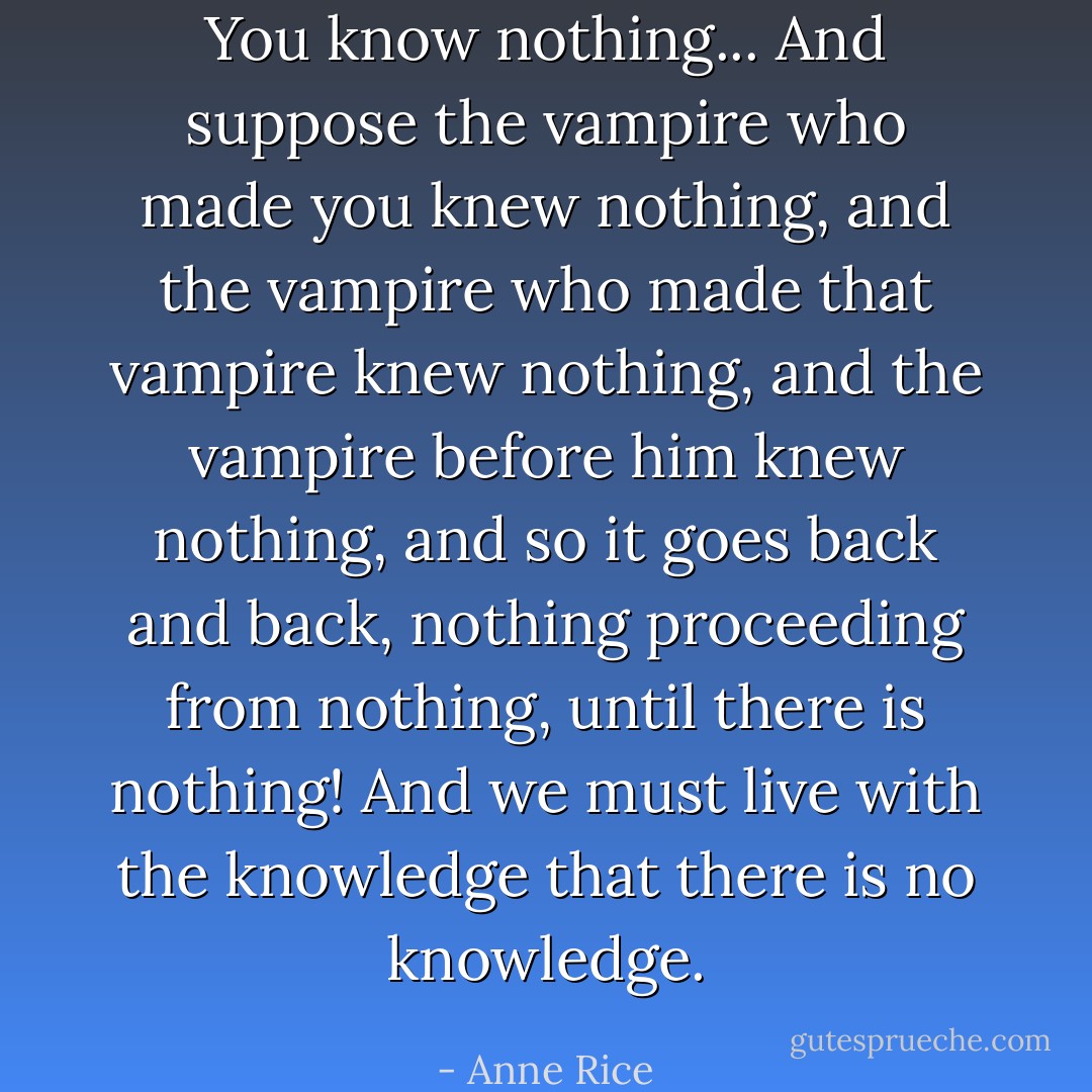 You know nothing... And suppose the vampire who made you knew nothing, and the vampire who made that vampire knew nothing, and the vampire before him knew nothing, and so it goes back and back, nothing proceeding from nothing, until there is nothing! And we must live with the knowledge that there is no knowledge. - Anne Rice