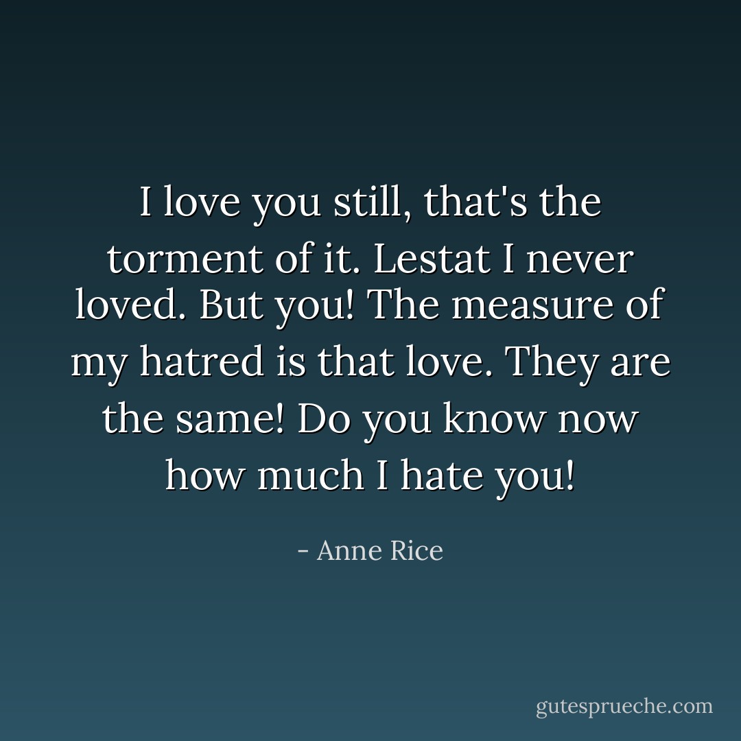 I love you still, that's the torment of it. Lestat I never loved. But you! The measure of my hatred is that love. They are the same! Do you know now how much I hate you! - Anne Rice