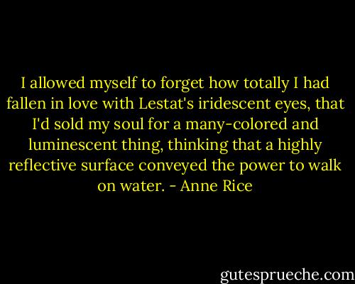 I allowed myself to forget how totally I had fallen in love with Lestat's iridescent eyes, that I'd sold my soul for a many-colored and luminescent thing, thinking that a highly reflective surface conveyed the power to walk on water. - Anne Rice