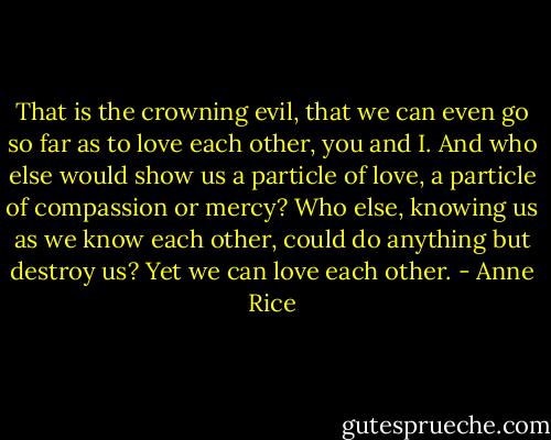 That is the crowning evil, that we can even go so far as to love each other, you and I. And who else would show us a particle of love, a particle of compassion or mercy? Who else, knowing us as we know each other, could do anything but destroy us? Yet we can love each other. - Anne Rice
