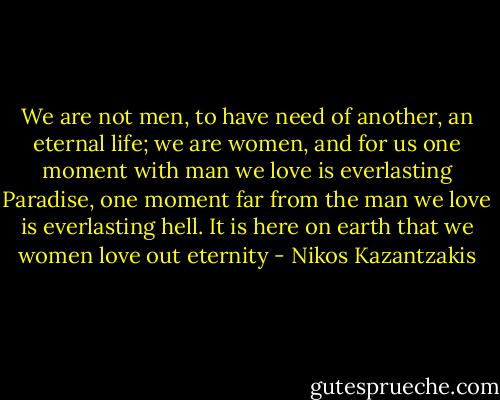 We are not men, to have need of another, an eternal life; we are women, and for us one moment with man we love is everlasting Paradise, one moment far from the man we love is everlasting hell. It is here on earth that we women love out eternity - Nikos Kazantzakis
