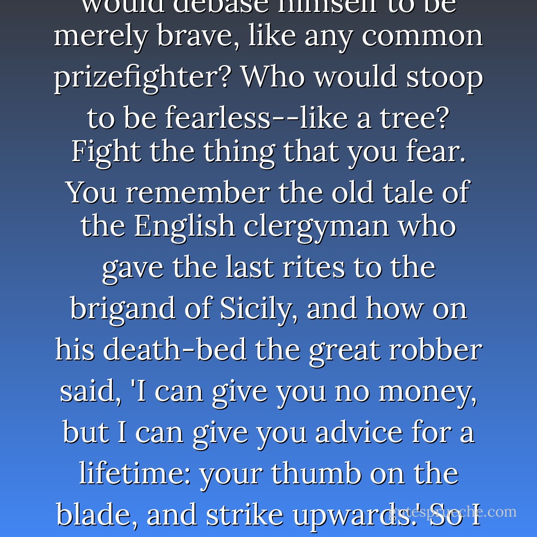 Who would condescend to strike down the mere things that he does not<br />fear? Who would debase himself to be merely brave, like any common<br />prizefighter? Who would stoop to be fearless--like a tree? Fight the<br />thing that you fear. You remember the old tale of the English clergyman<br />who gave the last rites to the brigand of Sicily, and how on his<br />death-bed the great robber said, 'I can give you no money, but I can<br />give you advice for a lifetime: your thumb on the blade, and strike<br />upwards.' So I say to you, strike upwards, if you strike at the stars. - G.K. Chesterton