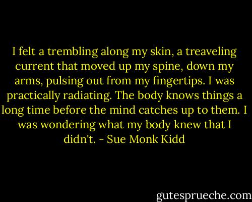 I felt a trembling along my skin, a treaveling current that moved up my spine, down my arms, pulsing out from my fingertips. I was practically radiating. The body knows things a long time before the mind catches up to them. I was wondering what my body knew that I didn't. - Sue Monk Kidd