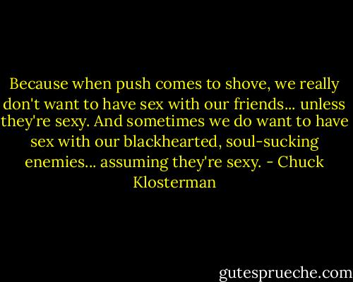 Because when push comes to shove, we really don't want to have sex with our friends... unless they're sexy. And sometimes we do want to have sex with our blackhearted, soul-sucking enemies... assuming they're sexy. - Chuck Klosterman