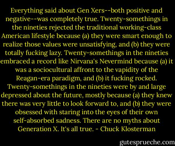 Everything said about Gen Xers--both positive and negative--was completely true. Twenty-somethings in the nineties rejected the traditional working-class American lifestyle because (a) they were smart enough to realize those values were unsatisfying, and (b) they were totally fucking lazy. Twenty-somethings in the nineties embraced a record like Nirvana's Nevermind because (a) it was a sociocultural affront to the vapidity of the Reagan-era paradigm, and (b) it fucking rocked. Twenty-somethings in the nineties were by and large depressed about the future, mostly because (a) they knew there was very little to look forward to, and (b) they were obsessed with staring into the eyes of their own self-absorbed sadness. There are no myths about Generation X. It's all true. - Chuck Klosterman