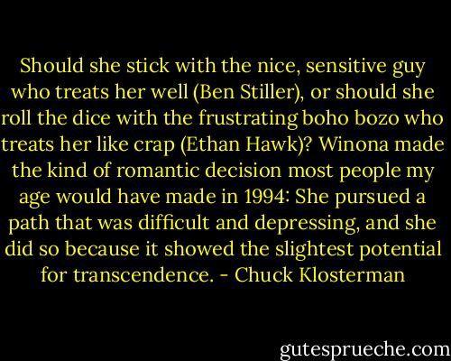 Should she stick with the nice, sensitive guy who treats her well (Ben Stiller), or should she roll the dice with the frustrating boho bozo who treats her like crap (Ethan Hawk)? Winona made the kind of romantic decision most people my age would have made in 1994: She pursued a path that was difficult and depressing, and she did so because it showed the slightest potential for transcendence. - Chuck Klosterman