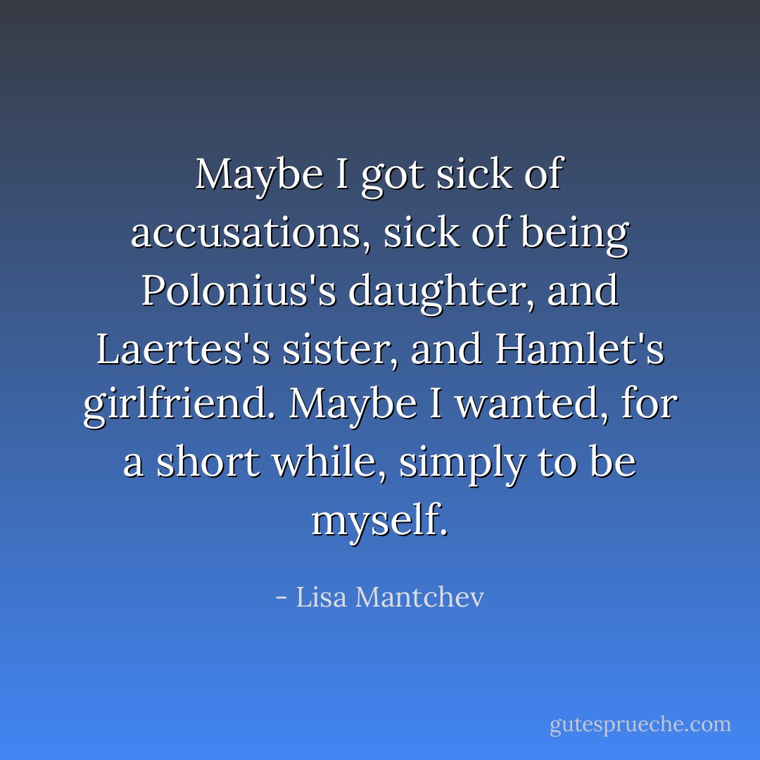 Maybe I got sick of accusations, sick of being Polonius's daughter, and Laertes's sister, and Hamlet's girlfriend. Maybe I wanted, for a short while, simply to be myself. - Lisa Mantchev