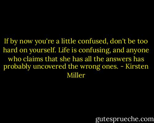 If by now you're a little confused, don't be too hard on yourself. Life is confusing, and anyone who claims that she has all the answers has probably uncovered the wrong ones. - Kirsten Miller