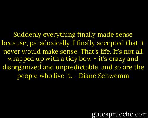 Suddenly everything finally made sense because, paradoxically, I finally accepted that it never would make sense. That's life. It's not all wrapped up with a tidy bow - it's crazy and disorganized and unpredictable, and so are the people who live it. - Diane Schwemm