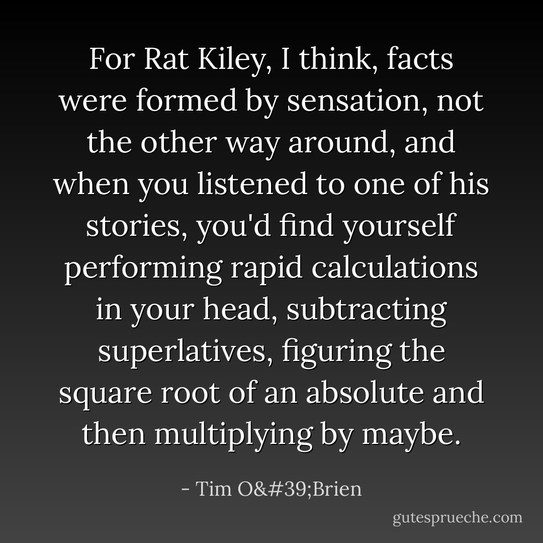 For Rat Kiley, I think, facts were formed by sensation, not the other way around, and when you listened to one of his stories, you'd find yourself performing rapid calculations in your head, subtracting superlatives, figuring the square root of an absolute and then multiplying by maybe. - Tim O'Brien