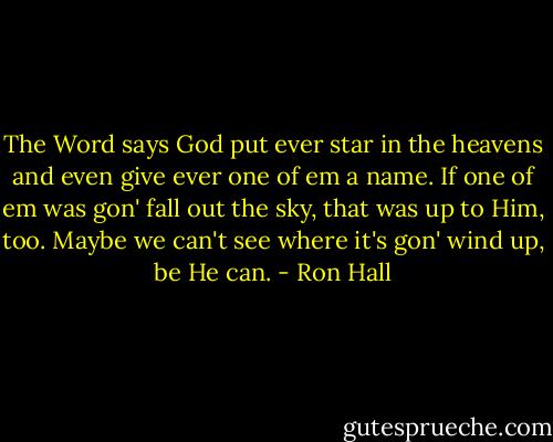 The Word says God put ever star in the heavens and even give ever one of em a name. If one of em was gon' fall out the sky, that was up to Him, too. Maybe we can't see where it's gon' wind up, be He can. - Ron Hall