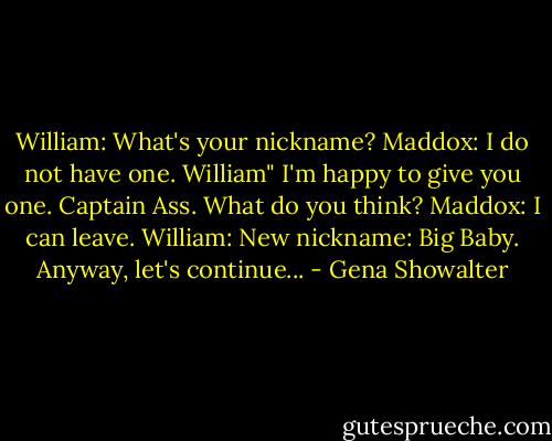 William: What's your nickname?<br />Maddox: I do not have one.<br />William" I'm happy to give you one. Captain Ass. What do you think?<br />Maddox: I can leave.<br />William: New nickname: Big Baby. Anyway, let's continue... - Gena Showalter