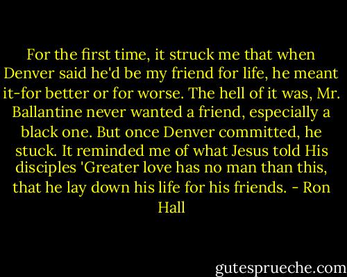 For the first time, it struck me that when Denver said he'd be my friend for life, he meant it-for better or for worse. The hell of it was, Mr. Ballantine never wanted a friend, especially a black one. But once Denver committed, he stuck. It reminded me of what Jesus told His disciples 'Greater love has no man than this, that he lay down his life for his friends. - Ron Hall