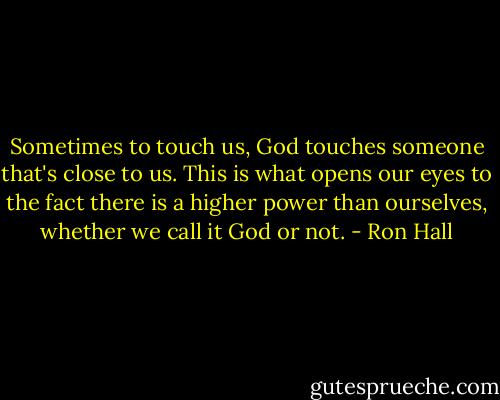 Sometimes to touch us, God touches someone that's close to us. This is what opens our eyes to the fact there is a higher power than ourselves, whether we call it God or not. - Ron Hall