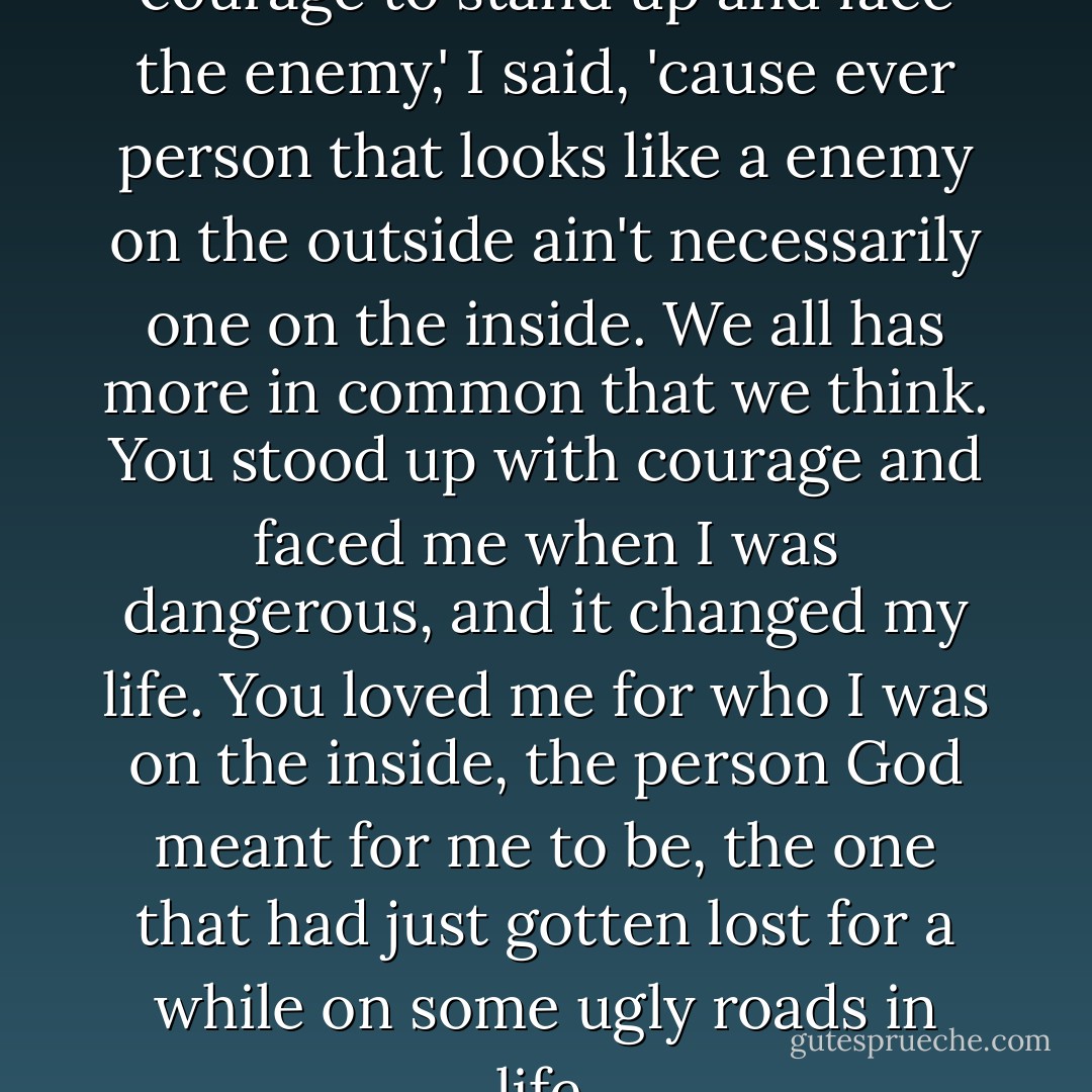 Ever man should have the courage to stand up and face the enemy,' I said, 'cause ever person that looks like a enemy on the outside ain't necessarily one on the inside. We all has more in common that we think. You stood up with courage and faced me when I was dangerous, and it changed my life. You loved me for who I was on the inside, the person God meant for me to be, the one that had just gotten lost for a while on some ugly roads in life. - Ron Hall