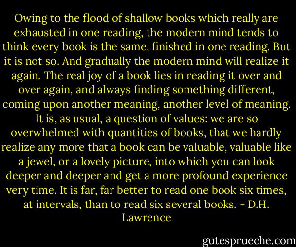 Owing to the flood of shallow books which really are exhausted in one reading, the modern mind tends to think every book is the same, finished in one reading. But it is not so. And gradually the modern mind will realize it again. The real joy of a book lies in reading it over and over again, and always finding something different, coming upon another meaning, another level of meaning. It is, as usual, a question of values: we are so overwhelmed with quantities of books, that we hardly realize any more that a book can be valuable, valuable like a jewel, or a lovely picture, into which you can look deeper and deeper and get a more profound experience very time. It is far, far better to read one book six times, at intervals, than to read six several books. - D.H. Lawrence