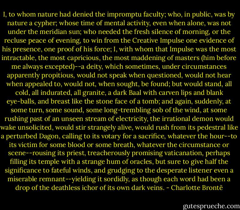 I, to whom nature had denied the impromptu faculty; who, in public, was by nature a cypher; whose time of mental activity, even when alone, was not under the meridian sun; who needed the fresh silence of morning, or the recluse peace of evening, to win from the Creative Impulse one evidence of his presence, one proof of his force; I, with whom that Impulse was the most intractable, the most capricious, the most maddening of masters (him before me always excepted)--a deity, which sometimes, under circumstances apparently propitious, would not speak when questioned, would not hear when appealed to, would not, when sought, be found; but would stand, all cold, all indurated, all granite, a dark Baal with carven lips and blank eye-balls, and breast like the stone face of a tomb; and again, suddenly, at some turn, some sound, some long-trembling sob of the wind, at some rushing past of an unseen stream of electricity, the irrational demon would wake unsolicited, would stir strangely alive, would rush from its pedestral like a perturbed Dagon, calling to its votary for a sacrifice, whatever the hour--to its victim for some blood or some breath, whatever the circumstance or scene--rousing its priest, treacherously promising vaticanation, perhaps filling its temple with a strange hum of oracles, but sure to give half the significance to fateful winds, and grudging to the desperate listener even a miserable remnant--yielding it sordidly, as though each word had been a drop of the deathless ichor of its own dark veins. - Charlotte Brontë