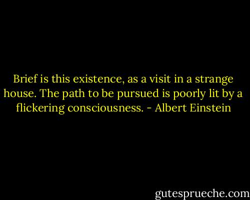 Brief is this existence, as a visit in a strange house. The path to be pursued is poorly lit by a flickering consciousness. - Albert Einstein