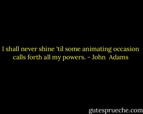I shall never shine 'til some animating occasion calls forth all my powers. - John  Adams