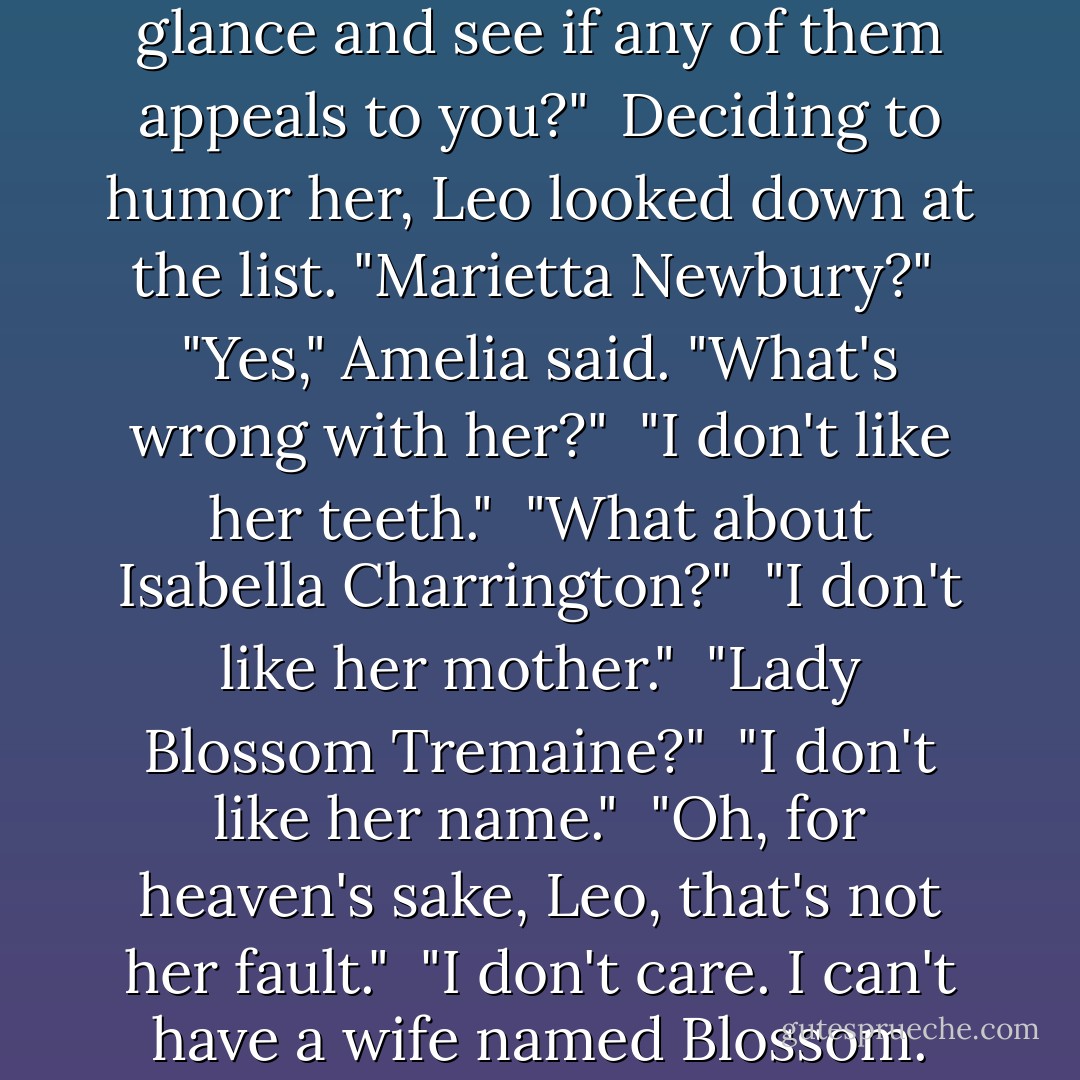 Coming forward with a placating smile, Win handed him a piece of paper. "Of course we would never want to force you into a loveless marriage, dear. But we have put together a list of prospective brides, all of them lovely girls. Won't you take a glance and see if any of them appeals to you?"<br /><br />Deciding to humor her, Leo looked down at the list. "Marietta Newbury?"<br /><br />"Yes," Amelia said. "What's wrong with her?"<br /><br />"I don't like her teeth."<br /><br />"What about Isabella Charrington?"<br /><br />"I don't like her mother."<br /><br />"Lady Blossom Tremaine?"<br /><br />"I don't like her name."<br /><br />"Oh, for heaven's sake, Leo, that's not her fault."<br /><br />"I don't care. I can't have a wife named Blossom. Every night I would feel as if I were calling in one of the cows." Leo lifted his gaze heavenward. "I might as well marry the first woman off the street. Why, I'd be better off with Marks."<br /><br />Everyone was silent. - Lisa Kleypas