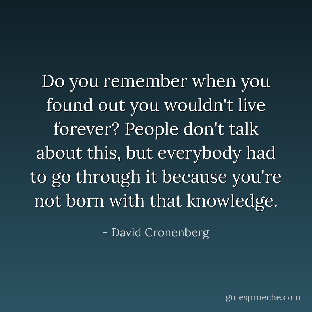Do you remember when you found out you wouldn't live forever? People don't talk about this, but everybody had to go through it because you're not born with that knowledge. - David Cronenberg