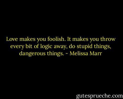 Love makes you foolish. It makes you throw every bit of logic away, do stupid things, dangerous things. - Melissa Marr